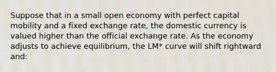 Suppose that in a small open economy with perfect capital mobility and a fixed exchange rate, the domestic currency is valued higher than the official exchange rate. As the economy adjusts to achieve equilibrium, the LM* curve will shift rightward and: