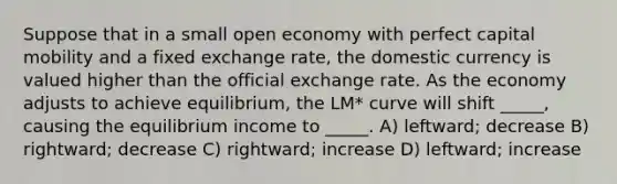 Suppose that in a small open economy with perfect capital mobility and a fixed exchange rate, the domestic currency is valued higher than the official exchange rate. As the economy adjusts to achieve equilibrium, the LM* curve will shift _____, causing the equilibrium income to _____. A) leftward; decrease B) rightward; decrease C) rightward; increase D) leftward; increase