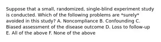 Suppose that a small, randomized, single-blind experiment study is conducted. Which of the following problems are *surely* avoided in this study? A. Noncompliance B. Confounding C. Biased assessment of the disease outcome D. Loss to follow-up E. All of the above F. None of the above