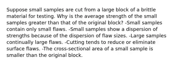 Suppose small samples are cut from a large block of a brittle material for testing. Why is the average strength of the small samples greater than that of the original block? -Small samples contain only small flaws. -Small samples show a dispersion of strengths because of the dispersion of flaw sizes. -Large samples continually large flaws. -Cutting tends to reduce or eliminate surface flaws. -The cross-sectional area of a small sample is smaller than the original block.