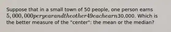 Suppose that in a small town of 50 people, one person earns 5,000,000 per year and the other 49 each earn30,000. Which is the better measure of the "center": the mean or the median?