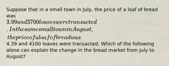 Suppose that in a small town in July, the price of a loaf of bread was 3.99 and 3700 loaves were transacted. In the same small town in August, the price of a loaf of bread was4.39 and 4100 loaves were transacted. Which of the following alone can explain the change in the bread market from July to August?