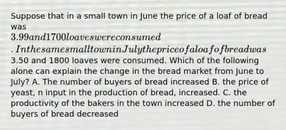 Suppose that in a small town in June the price of a loaf of bread was 3.99 and 1700 loaves were consumed. In the same small town in July the price of a loaf of bread was3.50 and 1800 loaves were consumed. Which of the following alone can explain the change in the bread market from June to July? A. The number of buyers of bread increased B. the price of yeast, n input in the production of bread, increased. C. the productivity of the bakers in the town increased D. the number of buyers of bread decreased