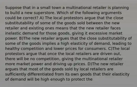 Suppose that in a small town a multinational retailer is planning to build a new superstore. Which of the following arguments could be correct? A) The local protestors argue that the close substitutability of some of the goods sold between the new retailer and existing ones means that the new retailer faces inelastic demand for those goods, giving it excessive market power. B)The new retailer argues that the close substitutability of some of the goods implies a high elasticity of demand, leading to healthy competition and lower prices for consumers. C)The local protestors argue that once the local retailers are driven out, there will be no competition, giving the multinational retailer more market power and driving up prices. D)The new retailer argues that most of the goods sold by local retailers are sufficiently differentiated from its own goods that their elasticity of demand will be high enough to protect the