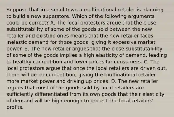 Suppose that in a small town a multinational retailer is planning to build a new superstore. Which of the following arguments could be correct? A. The local protestors argue that the close substitutability of some of the goods sold between the new retailer and existing ones means that the new retailer faces inelastic demand for those goods, giving it excessive market power. B. The new retailer argues that the close substitutability of some of the goods implies a high elasticity of demand, leading to healthy competition and lower prices for consumers. C. The local protestors argue that once the local retailers are driven out, there will be no competition, giving the multinational retailer more market power and driving up prices. D. The new retailer argues that most of the goods sold by local retailers are sufficiently differentiated from its own goods that their elasticity of demand will be high enough to protect the local retailers' profits.