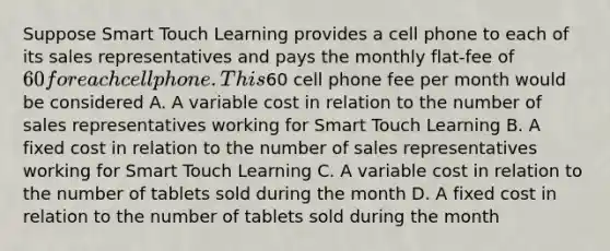 Suppose Smart Touch Learning provides a cell phone to each of its sales representatives and pays the monthly​ flat-fee of​ 60 for each cell phone. This​60 cell phone fee per month would be considered A. A variable cost in relation to the number of sales representatives working for Smart Touch Learning B. A fixed cost in relation to the number of sales representatives working for Smart Touch Learning C. A variable cost in relation to the number of tablets sold during the month D. A fixed cost in relation to the number of tablets sold during the month