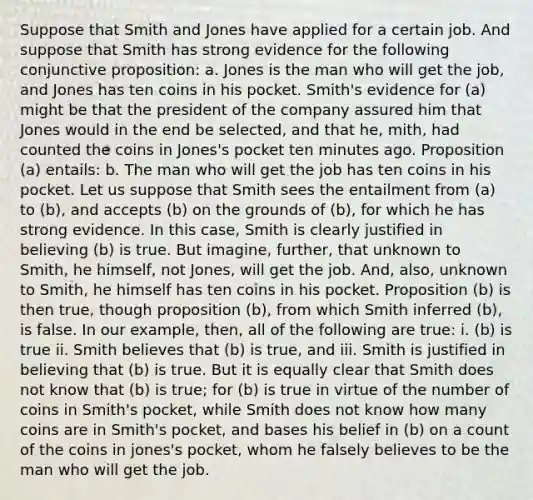 Suppose that Smith and Jones have applied for a certain job. And suppose that Smith has strong evidence for the following conjunctive proposition: a. Jones is the man who will get the job, and Jones has ten coins in his pocket. Smith's evidence for (a) might be that the president of the company assured him that Jones would in the end be selected, and that he, mith, had counted the coins in Jones's pocket ten minutes ago. Proposition (a) entails: b. The man who will get the job has ten coins in his pocket. Let us suppose that Smith sees the entailment from (a) to (b), and accepts (b) on the grounds of (b), for which he has strong evidence. In this case, Smith is clearly justified in believing (b) is true. But imagine, further, that unknown to Smith, he himself, not Jones, will get the job. And, also, unknown to Smith, he himself has ten coins in his pocket. Proposition (b) is then true, though proposition (b), from which Smith inferred (b), is false. In our example, then, all of the following are true: i. (b) is true ii. Smith believes that (b) is true, and iii. Smith is justified in believing that (b) is true. But it is equally clear that Smith does not know that (b) is true; for (b) is true in virtue of the number of coins in Smith's pocket, while Smith does not know how many coins are in Smith's pocket, and bases his belief in (b) on a count of the coins in jones's pocket, whom he falsely believes to be the man who will get the job.