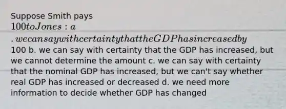 Suppose Smith pays 100 to Jones: a. we can say with certainty that the GDP has increased by100 b. we can say with certainty that the GDP has increased, but we cannot determine the amount c. we can say with certainty that the nominal GDP has increased, but we can't say whether real GDP has increased or decreased d. we need more information to decide whether GDP has changed