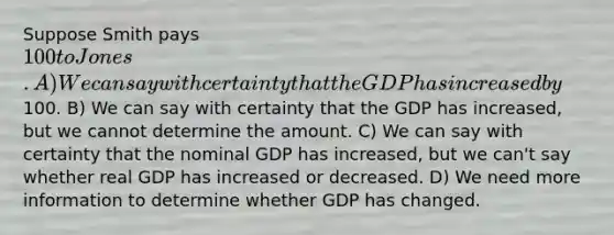 Suppose Smith pays 100 to Jones. A) We can say with certainty that the GDP has increased by100. B) We can say with certainty that the GDP has increased, but we cannot determine the amount. C) We can say with certainty that the nominal GDP has increased, but we can't say whether real GDP has increased or decreased. D) We need more information to determine whether GDP has changed.