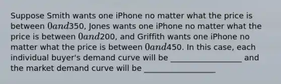 Suppose Smith wants one iPhone no matter what the price is between 0 and350, Jones wants one iPhone no matter what the price is between 0 and200, and Griffith wants one iPhone no matter what the price is between 0 and450. In this case, each individual buyer's demand curve will be __________________ and the market demand curve will be __________________