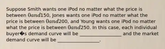 Suppose Smith wants one iPod no matter what the price is between 0 and150, Jones wants one iPod no matter what the price is between 0 and200, and Young wants one iPod no matter what the price is between 0 and250. In this case, each individual buyer�s demand curve will be __________________ and the market demand curve will be __________________.