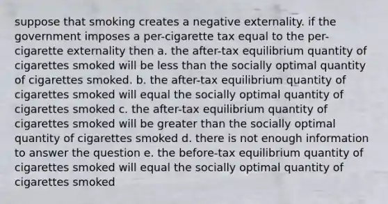 suppose that smoking creates a negative externality. if the government imposes a per-cigarette tax equal to the per-cigarette externality then a. the after-tax equilibrium quantity of cigarettes smoked will be <a href='https://www.questionai.com/knowledge/k7BtlYpAMX-less-than' class='anchor-knowledge'>less than</a> the socially optimal quantity of cigarettes smoked. b. the after-tax equilibrium quantity of cigarettes smoked will equal the socially optimal quantity of cigarettes smoked c. the after-tax equilibrium quantity of cigarettes smoked will be <a href='https://www.questionai.com/knowledge/ktgHnBD4o3-greater-than' class='anchor-knowledge'>greater than</a> the socially optimal quantity of cigarettes smoked d. there is not enough information to answer the question e. the before-tax equilibrium quantity of cigarettes smoked will equal the socially optimal quantity of cigarettes smoked