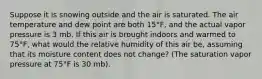 Suppose it is snowing outside and the air is saturated. The air temperature and dew point are both 15°F, and the actual vapor pressure is 3 mb. If this air is brought indoors and warmed to 75°F, what would the relative humidity of this air be, assuming that its moisture content does not change? (The saturation vapor pressure at 75°F is 30 mb).