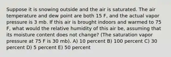 Suppose it is snowing outside and the air is saturated. The air temperature and dew point are both 15 F, and the actual vapor pressure is 3 mb. If this air is brought indoors and warmed to 75 F, what would the relative humidity of this air be, assuming that its moisture content does not change? (The saturation vapor pressure at 75 F is 30 mb). A) 10 percent B) 100 percent C) 30 percent D) 5 percent E) 50 percent