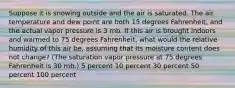 Suppose it is snowing outside and the air is saturated. The air temperature and dew point are both 15 degrees Fahrenheit, and the actual vapor pressure is 3 mb. If this air is brought indoors and warmed to 75 degrees Fahrenheit, what would the relative humidity of this air be, assuming that its moisture content does not change? (The saturation vapor pressure at 75 degrees Fahrenheit is 30 mb.) 5 percent 10 percent 30 percent 50 percent 100 percent