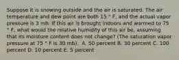 Suppose it is snowing outside and the air is saturated. The air temperature and dew point are both 15 ° F, and the actual vapor pressure is 3 mb. If this air is brought indoors and warmed to 75 ° F, what would the relative humidity of this air be, assuming that its moisture content does not change? (The saturation vapor pressure at 75 ° F is 30 mb).​ ​ A. 50 percent ​B. 30 percent ​C. 100 percent ​D. 10 percent ​E. 5 percent