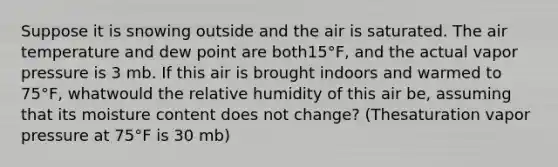 Suppose it is snowing outside and the air is saturated. The air temperature and dew point are both15°F, and the actual vapor pressure is 3 mb. If this air is brought indoors and warmed to 75°F, whatwould the relative humidity of this air be, assuming that its moisture content does not change? (Thesaturation vapor pressure at 75°F is 30 mb)