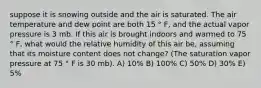 suppose it is snowing outside and the air is saturated. The air temperature and dew point are both 15 ° F, and the actual vapor pressure is 3 mb. If this air is brought indoors and warmed to 75 ° F, what would the relative humidity of this air be, assuming that its moisture content does not change? (The saturation vapor pressure at 75 ° F is 30 mb). A) 10% B) 100% C) 50% D) 30% E) 5%