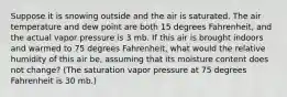 Suppose it is snowing outside and the air is saturated. The air temperature and dew point are both 15 degrees Fahrenheit, and the actual vapor pressure is 3 mb. If this air is brought indoors and warmed to 75 degrees Fahrenheit, what would the relative humidity of this air be, assuming that its moisture content does not change? (The saturation vapor pressure at 75 degrees Fahrenheit is 30 mb.)