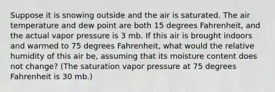 Suppose it is snowing outside and the air is saturated. The air temperature and dew point are both 15 degrees Fahrenheit, and the actual vapor pressure is 3 mb. If this air is brought indoors and warmed to 75 degrees Fahrenheit, what would the relative humidity of this air be, assuming that its moisture content does not change? (The saturation vapor pressure at 75 degrees Fahrenheit is 30 mb.)