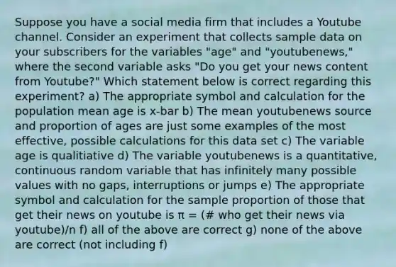 Suppose you have a social media firm that includes a Youtube channel. Consider an experiment that collects sample data on your subscribers for the variables "age" and "youtubenews," where the second variable asks "Do you get your news content from Youtube?" Which statement below is correct regarding this experiment? a) The appropriate symbol and calculation for the population mean age is x-bar b) The mean youtubenews source and proportion of ages are just some examples of the most effective, possible calculations for this data set c) The variable age is qualitiative d) The variable youtubenews is a quantitative, continuous random variable that has infinitely many possible values with no gaps, interruptions or jumps e) The appropriate symbol and calculation for the sample proportion of those that get their news on youtube is π = (# who get their news via youtube)/n f) all of the above are correct g) none of the above are correct (not including f)