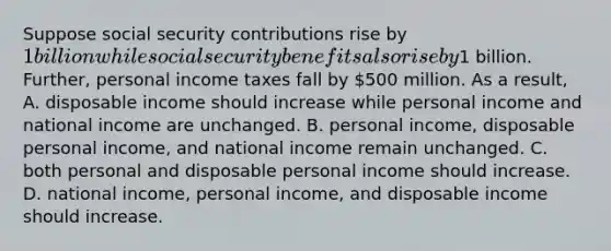 Suppose social security contributions rise by​ 1 billion while social security benefits also rise by​1 billion.​ Further, personal income taxes fall by​ 500 million. As a​ result, A. disposable income should increase while personal income and national income are unchanged. B. personal​ income, disposable personal​ income, and national income remain unchanged. C. both personal and disposable personal income should increase. D. national​ income, personal​ income, and disposable income should increase.