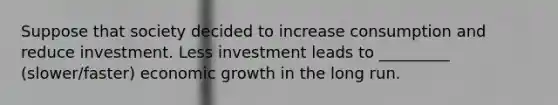 Suppose that society decided to increase consumption and reduce investment. Less investment leads to _________ (slower/faster) economic growth in the long run.