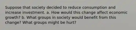 Suppose that society decided to reduce consumption and increase investment. a. How would this change affect economic growth? b. What groups in society would benefit from this change? What groups might be hurt?