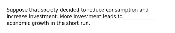 Suppose that society decided to reduce consumption and increase investment. More investment leads to _____________ economic growth in the short run.