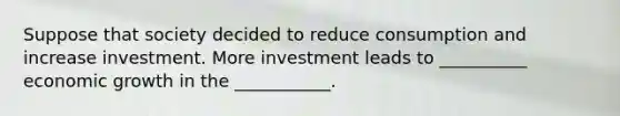 Suppose that society decided to reduce consumption and increase investment. More investment leads to __________ economic growth in the ___________.