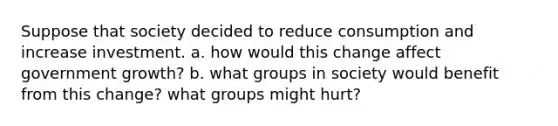 Suppose that society decided to reduce consumption and increase investment. a. how would this change affect government growth? b. what groups in society would benefit from this change? what groups might hurt?