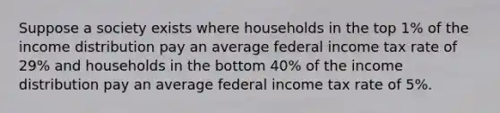 Suppose a society exists where households in the top 1% of the income distribution pay an average federal income tax rate of 29% and households in the bottom 40% of the income distribution pay an average federal income tax rate of 5%.