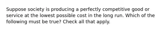 Suppose society is producing a perfectly competitive good or service at the lowest possible cost in the long run. Which of the following must be true? Check all that apply.