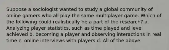 Suppose a sociologist wanted to study a global community of online gamers who all play the same multiplayer game. Which of the following could realistically be a part of the research? a. Analyzing player statistics, such as time played and level achieved b. becoming a player and observing interactions in real time c. online interviews with players d. All of the above