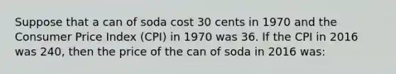 Suppose that a can of soda cost 30 cents in 1970 and the Consumer Price Index (CPI) in 1970 was 36. If the CPI in 2016 was 240, then the price of the can of soda in 2016 was: