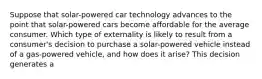 Suppose that solar-powered car technology advances to the point that solar-powered cars become affordable for the average consumer. Which type of externality is likely to result from a consumer's decision to purchase a solar-powered vehicle instead of a gas-powered vehicle, and how does it arise? This decision generates a