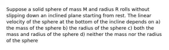 Suppose a solid sphere of mass M and radius R rolls without slipping down an inclined plane starting from rest. The linear velocity of the sphere at the bottom of the incline depends on a) the mass of the sphere b) the radius of the sphere c) both the mass and radius of the sphere d) neither the mass nor the radius of the sphere