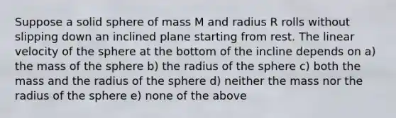 Suppose a solid sphere of mass M and radius R rolls without slipping down an inclined plane starting from rest. The linear velocity of the sphere at the bottom of the incline depends on a) the mass of the sphere b) the radius of the sphere c) both the mass and the radius of the sphere d) neither the mass nor the radius of the sphere e) none of the above