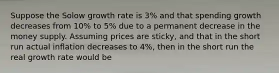 Suppose the Solow growth rate is 3% and that spending growth decreases from 10% to 5% due to a permanent decrease in the money supply. Assuming prices are sticky, and that in the short run actual inflation decreases to 4%, then in the short run the real growth rate would be