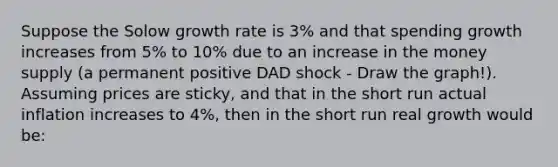 Suppose the Solow growth rate is 3% and that spending growth increases from 5% to 10% due to an increase in the money supply (a permanent positive DAD shock - Draw the graph!). Assuming prices are sticky, and that in the short run actual inflation increases to 4%, then in the short run real growth would be: