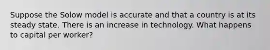 Suppose the Solow model is accurate and that a country is at its steady state. There is an increase in technology. What happens to capital per worker?