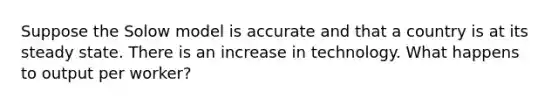 Suppose the Solow model is accurate and that a country is at its steady state. There is an increase in technology. What happens to output per worker?