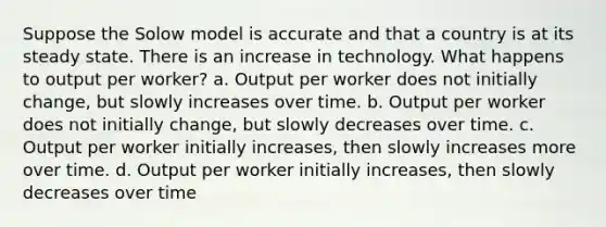 Suppose the Solow model is accurate and that a country is at its steady state. There is an increase in technology. What happens to output per worker? a. Output per worker does not initially change, but slowly increases over time. b. Output per worker does not initially change, but slowly decreases over time. c. Output per worker initially increases, then slowly increases more over time. d. Output per worker initially increases, then slowly decreases over time