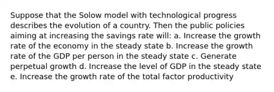 Suppose that the Solow model with technological progress describes the evolution of a country. Then the public policies aiming at increasing the savings rate will: a. Increase the <a href='https://www.questionai.com/knowledge/kNnhZBQUgC-growth-rate' class='anchor-knowledge'>growth rate</a> of the economy in the steady state b. Increase the growth rate of the GDP per person in the steady state c. Generate perpetual growth d. Increase the level of GDP in the steady state e. Increase the growth rate of the total factor productivity