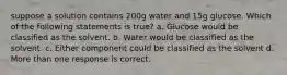 suppose a solution contains 200g water and 15g glucose. Which of the following statements is true? a. Glucose would be classified as the solvent. b. Water would be classified as the solvent. c. Either component could be classified as the solvent d. More than one response is correct.