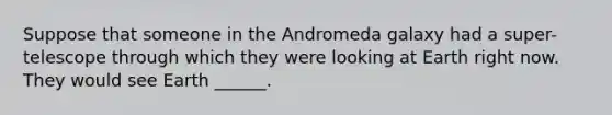 Suppose that someone in the Andromeda galaxy had a super-telescope through which they were looking at Earth right now. They would see Earth ______.