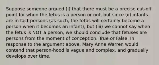 Suppose someone argued (i) that there must be a precise cut-off point for when the fetus is a person or not, but since (ii) infants are in fact persons (as such, the fetus will certainly become a person when it becomes an infant), but (iii) we cannot say when the fetus is NOT a person, we should conclude that fetuses are persons from the moment of conception. True or False: In response to the argument above, Mary Anne Warren would contend that person-hood is vague and complex, and gradually develops over time.