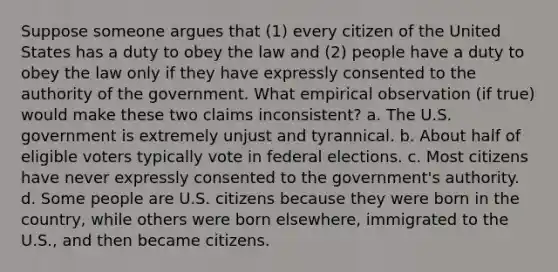 Suppose someone argues that (1) every citizen of the United States has a duty to obey the law and (2) people have a duty to obey the law only if they have expressly consented to the authority of the government. What empirical observation (if true) would make these two claims inconsistent? a. The U.S. government is extremely unjust and tyrannical. b. About half of eligible voters typically vote in federal elections. c. Most citizens have never expressly consented to the government's authority. d. Some people are U.S. citizens because they were born in the country, while others were born elsewhere, immigrated to the U.S., and then became citizens.