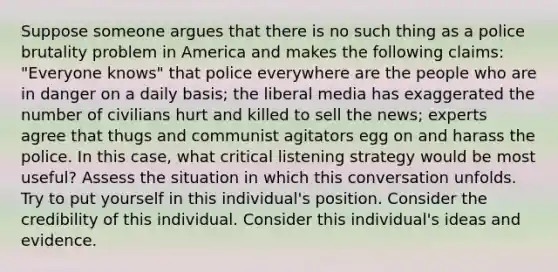 Suppose someone argues that there is no such thing as a police brutality problem in America and makes the following claims: "Everyone knows" that police everywhere are the people who are in danger on a daily basis; the liberal media has exaggerated the number of civilians hurt and killed to sell the news; experts agree that thugs and communist agitators egg on and harass the police. In this case, what critical listening strategy would be most useful? Assess the situation in which this conversation unfolds. Try to put yourself in this individual's position. Consider the credibility of this individual. Consider this individual's ideas and evidence.