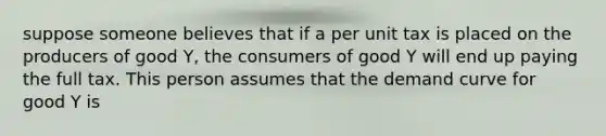 suppose someone believes that if a per unit tax is placed on the producers of good Y, the consumers of good Y will end up paying the full tax. This person assumes that the demand curve for good Y is